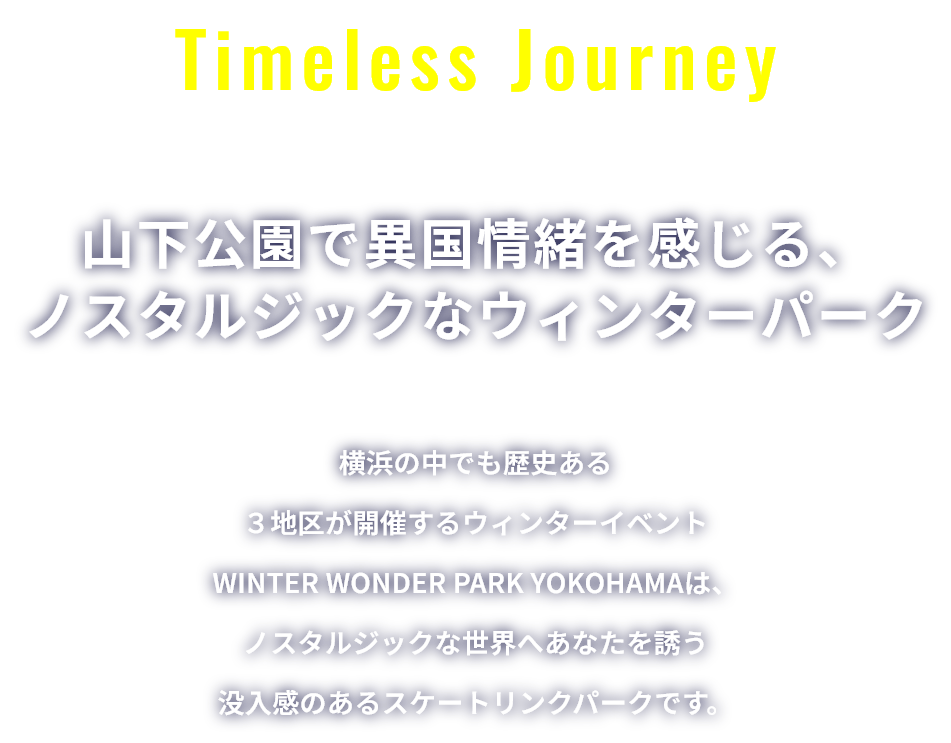 Timeless Journey 山下公園で異国情緒を感じる、ノスタルジックなウィンターパーク 横浜の中でも歴史ある３地区が開催するウィンターイベントWINTER WONDER PARK YOKOHAMAは、ノスタルジックな世界へあなたを誘う没入感のあるスケートリンクパークです。