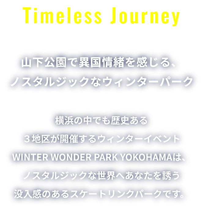 Timeless Journey 山下公園で異国情緒を感じる、ノスタルジックなウィンターパーク 横浜の中でも歴史ある３地区が開催するウィンターイベントWINTER WONDER PARK YOKOHAMAは、ノスタルジックな世界へあなたを誘う没入感のあるスケートリンクパークです。